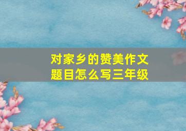 对家乡的赞美作文题目怎么写三年级