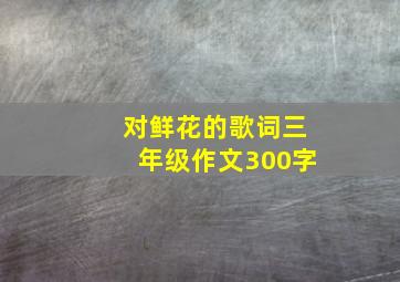 对鲜花的歌词三年级作文300字