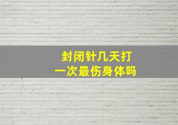 封闭针几天打一次最伤身体吗