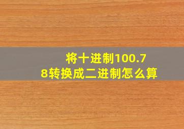 将十进制100.78转换成二进制怎么算