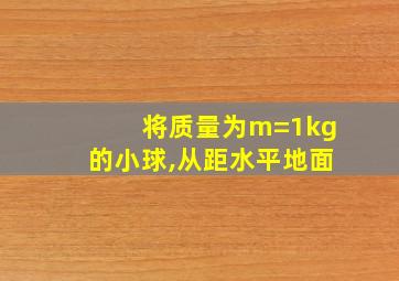 将质量为m=1kg的小球,从距水平地面