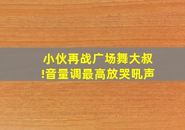 小伙再战广场舞大叔!音量调最高放哭吼声