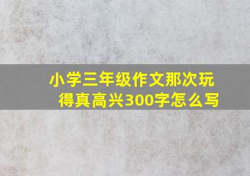 小学三年级作文那次玩得真高兴300字怎么写