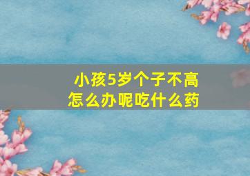 小孩5岁个子不高怎么办呢吃什么药