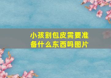 小孩割包皮需要准备什么东西吗图片