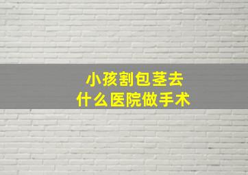 小孩割包茎去什么医院做手术