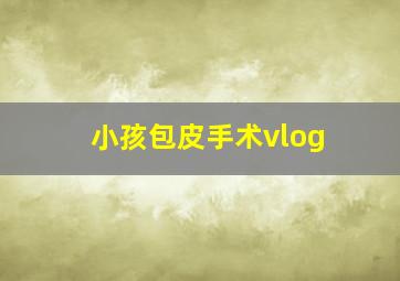 小孩包皮手术vlog