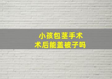 小孩包茎手术术后能盖被子吗