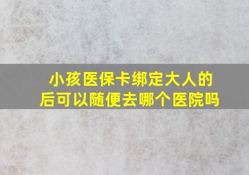 小孩医保卡绑定大人的后可以随便去哪个医院吗