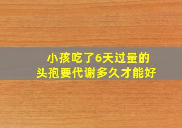 小孩吃了6天过量的头孢要代谢多久才能好