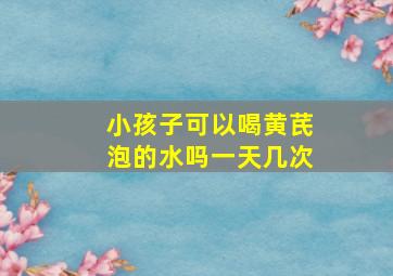 小孩子可以喝黄芪泡的水吗一天几次