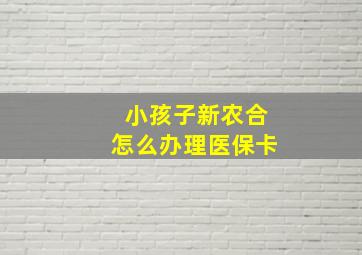 小孩子新农合怎么办理医保卡