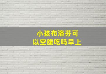 小孩布洛芬可以空腹吃吗早上