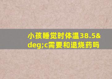 小孩睡觉时体温38.5°c需要和退烧药吗