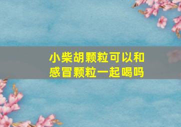 小柴胡颗粒可以和感冒颗粒一起喝吗