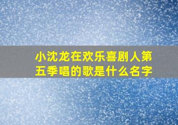 小沈龙在欢乐喜剧人第五季唱的歌是什么名字