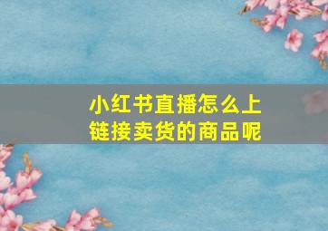 小红书直播怎么上链接卖货的商品呢