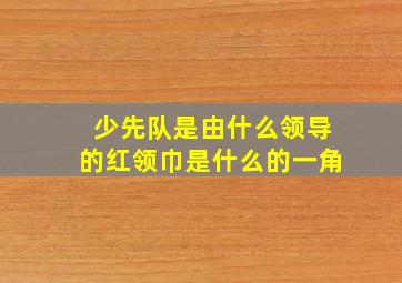 少先队是由什么领导的红领巾是什么的一角