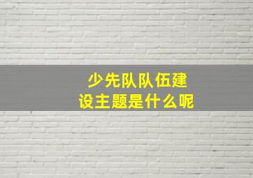 少先队队伍建设主题是什么呢