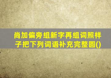 尚加偏旁组新字再组词照样子把下列词语补充完整圆()