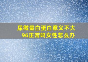 尿微量白蛋白意义不大96正常吗女性怎么办