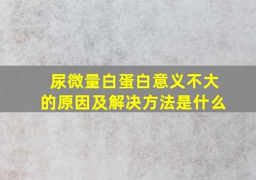 尿微量白蛋白意义不大的原因及解决方法是什么