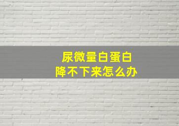 尿微量白蛋白降不下来怎么办