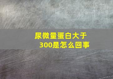 尿微量蛋白大于300是怎么回事