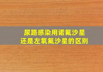 尿路感染用诺氟沙星还是左氧氟沙星的区别