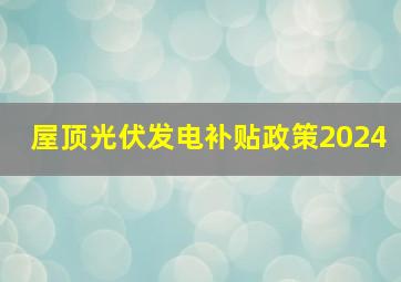 屋顶光伏发电补贴政策2024