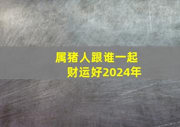 属猪人跟谁一起财运好2024年