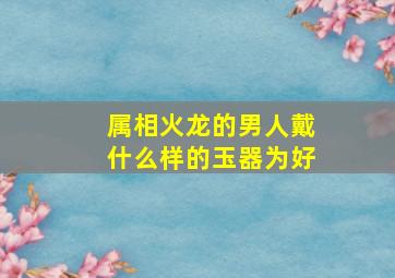 属相火龙的男人戴什么样的玉器为好