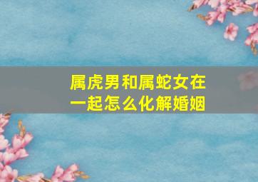 属虎男和属蛇女在一起怎么化解婚姻