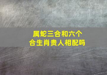 属蛇三合和六个合生肖贵人相配吗