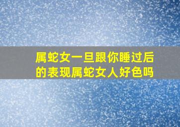 属蛇女一旦跟你睡过后的表现属蛇女人好色吗