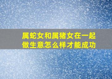 属蛇女和属猪女在一起做生意怎么样才能成功