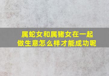 属蛇女和属猪女在一起做生意怎么样才能成功呢