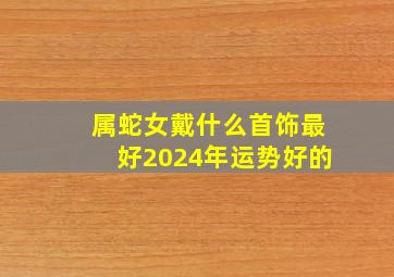 属蛇女戴什么首饰最好2024年运势好的