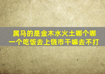 属马的是金木水火土哪个哪一个吃饭去上饶市干嘛去不打