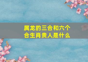 属龙的三合和六个合生肖贵人是什么