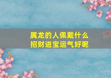 属龙的人佩戴什么招财进宝运气好呢