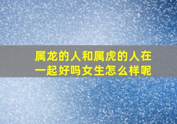 属龙的人和属虎的人在一起好吗女生怎么样呢