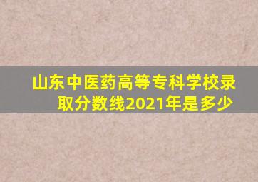 山东中医药高等专科学校录取分数线2021年是多少