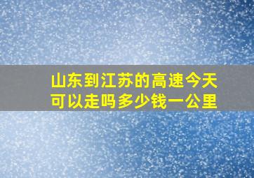 山东到江苏的高速今天可以走吗多少钱一公里