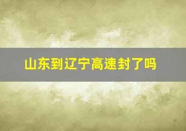 山东到辽宁高速封了吗