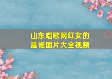 山东唱歌网红女的是谁图片大全视频