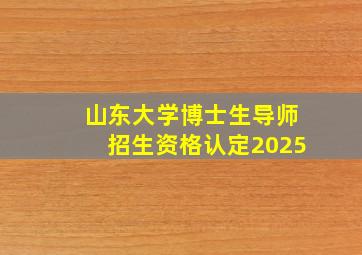 山东大学博士生导师招生资格认定2025