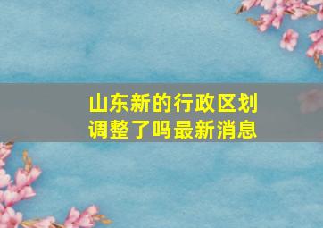 山东新的行政区划调整了吗最新消息