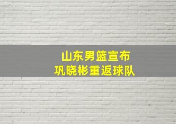 山东男篮宣布巩晓彬重返球队