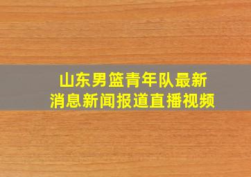 山东男篮青年队最新消息新闻报道直播视频